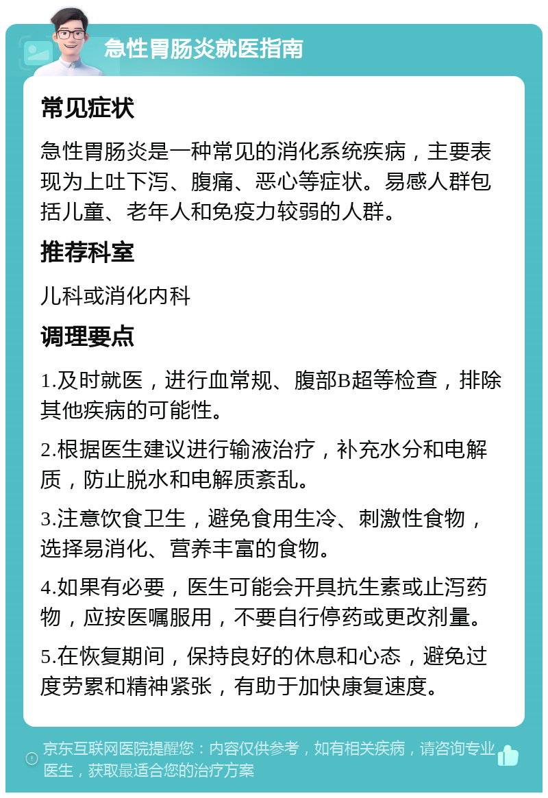 急性胃肠炎就医指南 常见症状 急性胃肠炎是一种常见的消化系统疾病，主要表现为上吐下泻、腹痛、恶心等症状。易感人群包括儿童、老年人和免疫力较弱的人群。 推荐科室 儿科或消化内科 调理要点 1.及时就医，进行血常规、腹部B超等检查，排除其他疾病的可能性。 2.根据医生建议进行输液治疗，补充水分和电解质，防止脱水和电解质紊乱。 3.注意饮食卫生，避免食用生冷、刺激性食物，选择易消化、营养丰富的食物。 4.如果有必要，医生可能会开具抗生素或止泻药物，应按医嘱服用，不要自行停药或更改剂量。 5.在恢复期间，保持良好的休息和心态，避免过度劳累和精神紧张，有助于加快康复速度。