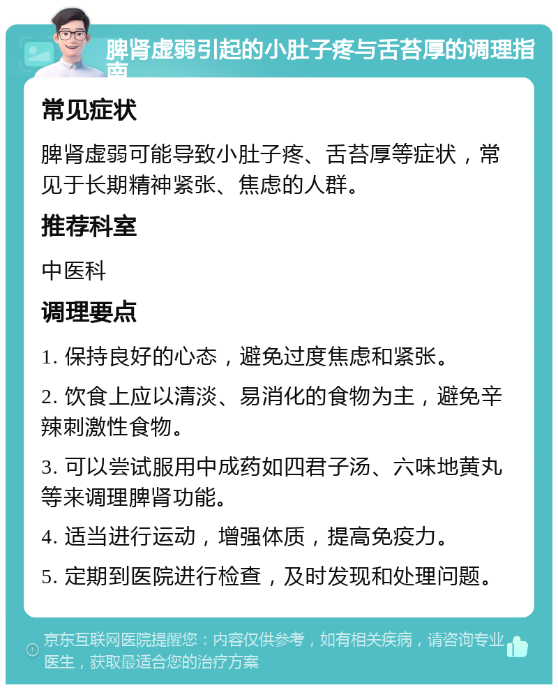 脾肾虚弱引起的小肚子疼与舌苔厚的调理指南 常见症状 脾肾虚弱可能导致小肚子疼、舌苔厚等症状，常见于长期精神紧张、焦虑的人群。 推荐科室 中医科 调理要点 1. 保持良好的心态，避免过度焦虑和紧张。 2. 饮食上应以清淡、易消化的食物为主，避免辛辣刺激性食物。 3. 可以尝试服用中成药如四君子汤、六味地黄丸等来调理脾肾功能。 4. 适当进行运动，增强体质，提高免疫力。 5. 定期到医院进行检查，及时发现和处理问题。