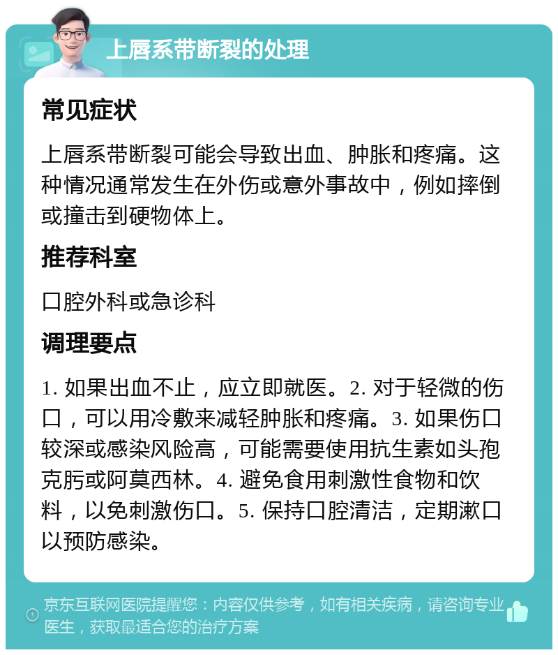 上唇系带断裂的处理 常见症状 上唇系带断裂可能会导致出血、肿胀和疼痛。这种情况通常发生在外伤或意外事故中，例如摔倒或撞击到硬物体上。 推荐科室 口腔外科或急诊科 调理要点 1. 如果出血不止，应立即就医。2. 对于轻微的伤口，可以用冷敷来减轻肿胀和疼痛。3. 如果伤口较深或感染风险高，可能需要使用抗生素如头孢克肟或阿莫西林。4. 避免食用刺激性食物和饮料，以免刺激伤口。5. 保持口腔清洁，定期漱口以预防感染。