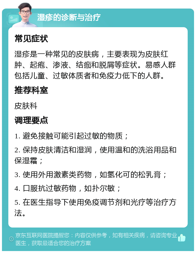 湿疹的诊断与治疗 常见症状 湿疹是一种常见的皮肤病，主要表现为皮肤红肿、起疱、渗液、结痂和脱屑等症状。易感人群包括儿童、过敏体质者和免疫力低下的人群。 推荐科室 皮肤科 调理要点 1. 避免接触可能引起过敏的物质； 2. 保持皮肤清洁和湿润，使用温和的洗浴用品和保湿霜； 3. 使用外用激素类药物，如氢化可的松乳膏； 4. 口服抗过敏药物，如扑尔敏； 5. 在医生指导下使用免疫调节剂和光疗等治疗方法。