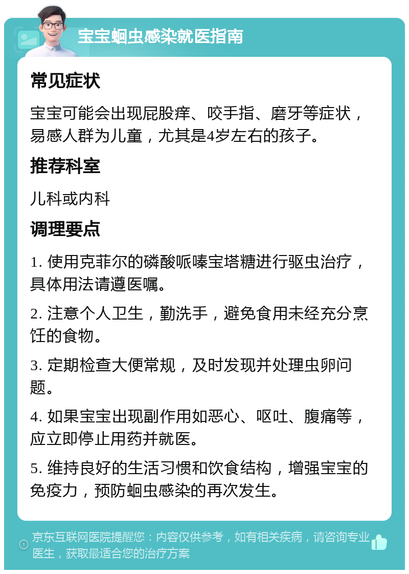 宝宝蛔虫感染就医指南 常见症状 宝宝可能会出现屁股痒、咬手指、磨牙等症状，易感人群为儿童，尤其是4岁左右的孩子。 推荐科室 儿科或内科 调理要点 1. 使用克菲尔的磷酸哌嗪宝塔糖进行驱虫治疗，具体用法请遵医嘱。 2. 注意个人卫生，勤洗手，避免食用未经充分烹饪的食物。 3. 定期检查大便常规，及时发现并处理虫卵问题。 4. 如果宝宝出现副作用如恶心、呕吐、腹痛等，应立即停止用药并就医。 5. 维持良好的生活习惯和饮食结构，增强宝宝的免疫力，预防蛔虫感染的再次发生。