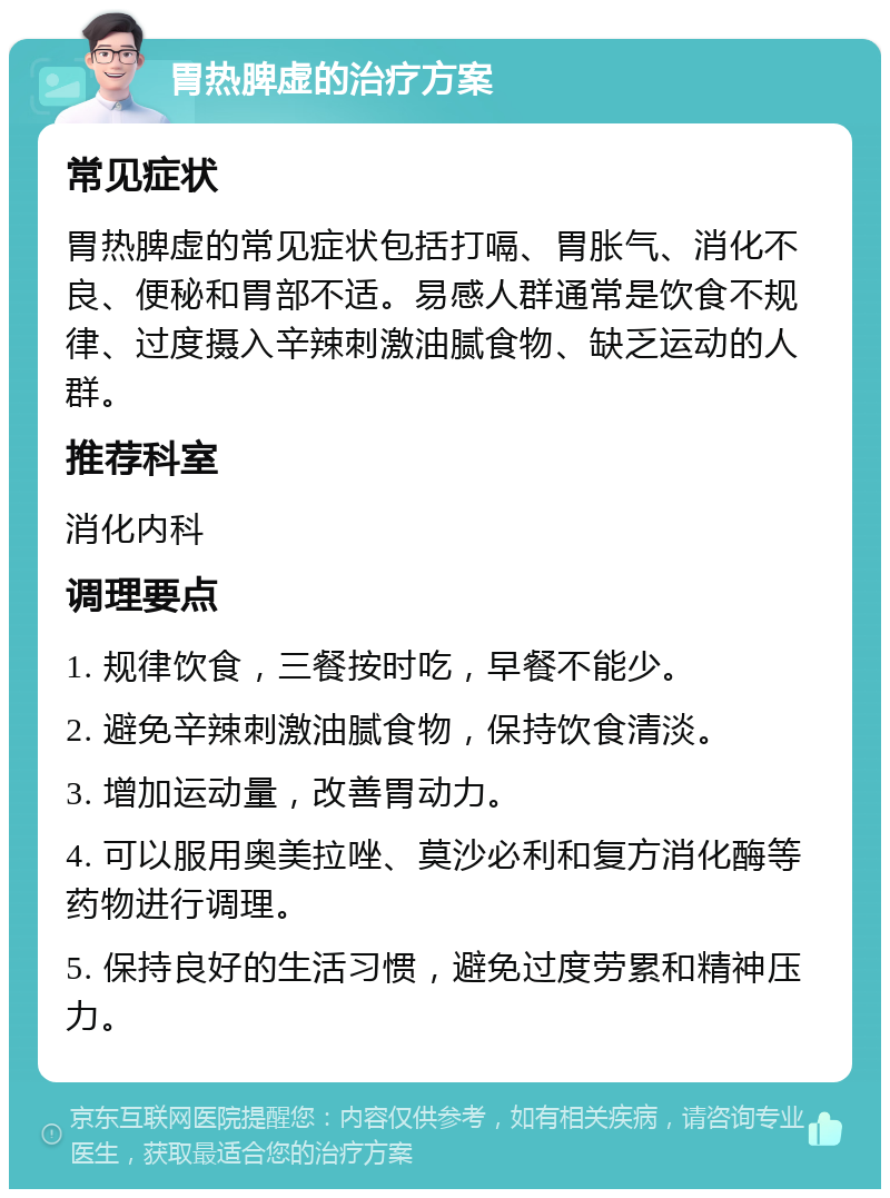 胃热脾虚的治疗方案 常见症状 胃热脾虚的常见症状包括打嗝、胃胀气、消化不良、便秘和胃部不适。易感人群通常是饮食不规律、过度摄入辛辣刺激油腻食物、缺乏运动的人群。 推荐科室 消化内科 调理要点 1. 规律饮食，三餐按时吃，早餐不能少。 2. 避免辛辣刺激油腻食物，保持饮食清淡。 3. 增加运动量，改善胃动力。 4. 可以服用奥美拉唑、莫沙必利和复方消化酶等药物进行调理。 5. 保持良好的生活习惯，避免过度劳累和精神压力。