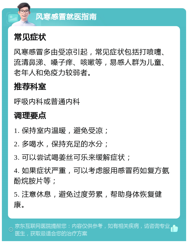 风寒感冒就医指南 常见症状 风寒感冒多由受凉引起，常见症状包括打喷嚏、流清鼻涕、嗓子痒、咳嗽等，易感人群为儿童、老年人和免疫力较弱者。 推荐科室 呼吸内科或普通内科 调理要点 1. 保持室内温暖，避免受凉； 2. 多喝水，保持充足的水分； 3. 可以尝试喝姜丝可乐来缓解症状； 4. 如果症状严重，可以考虑服用感冒药如复方氨酚烷胺片等； 5. 注意休息，避免过度劳累，帮助身体恢复健康。