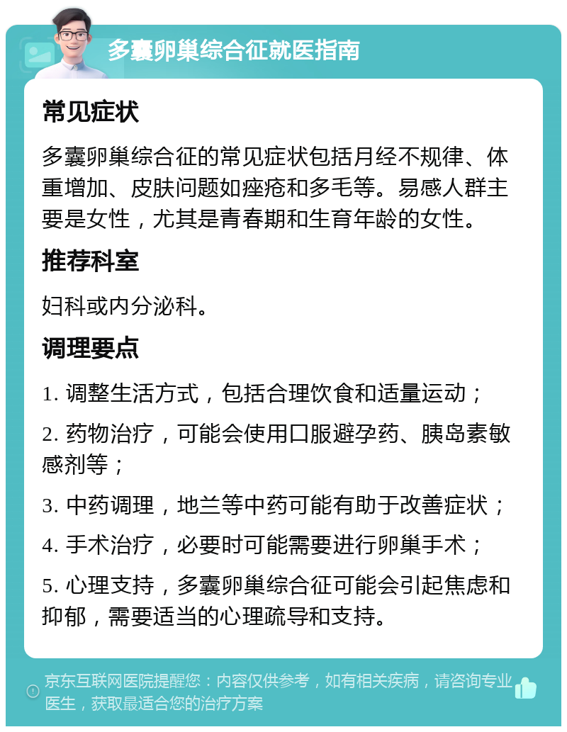 多囊卵巢综合征就医指南 常见症状 多囊卵巢综合征的常见症状包括月经不规律、体重增加、皮肤问题如痤疮和多毛等。易感人群主要是女性，尤其是青春期和生育年龄的女性。 推荐科室 妇科或内分泌科。 调理要点 1. 调整生活方式，包括合理饮食和适量运动； 2. 药物治疗，可能会使用口服避孕药、胰岛素敏感剂等； 3. 中药调理，地兰等中药可能有助于改善症状； 4. 手术治疗，必要时可能需要进行卵巢手术； 5. 心理支持，多囊卵巢综合征可能会引起焦虑和抑郁，需要适当的心理疏导和支持。