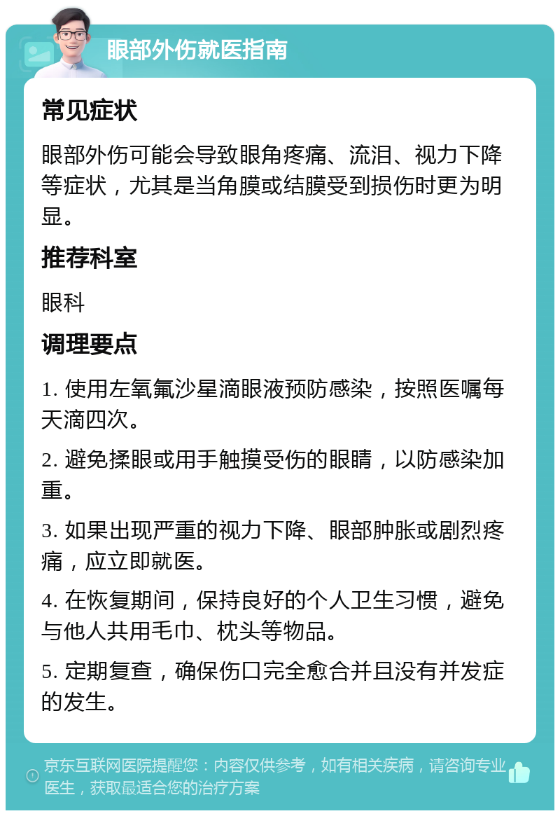 眼部外伤就医指南 常见症状 眼部外伤可能会导致眼角疼痛、流泪、视力下降等症状，尤其是当角膜或结膜受到损伤时更为明显。 推荐科室 眼科 调理要点 1. 使用左氧氟沙星滴眼液预防感染，按照医嘱每天滴四次。 2. 避免揉眼或用手触摸受伤的眼睛，以防感染加重。 3. 如果出现严重的视力下降、眼部肿胀或剧烈疼痛，应立即就医。 4. 在恢复期间，保持良好的个人卫生习惯，避免与他人共用毛巾、枕头等物品。 5. 定期复查，确保伤口完全愈合并且没有并发症的发生。