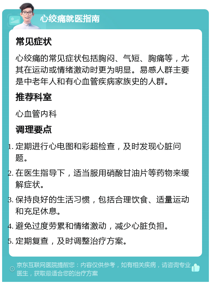 心绞痛就医指南 常见症状 心绞痛的常见症状包括胸闷、气短、胸痛等，尤其在运动或情绪激动时更为明显。易感人群主要是中老年人和有心血管疾病家族史的人群。 推荐科室 心血管内科 调理要点 定期进行心电图和彩超检查，及时发现心脏问题。 在医生指导下，适当服用硝酸甘油片等药物来缓解症状。 保持良好的生活习惯，包括合理饮食、适量运动和充足休息。 避免过度劳累和情绪激动，减少心脏负担。 定期复查，及时调整治疗方案。