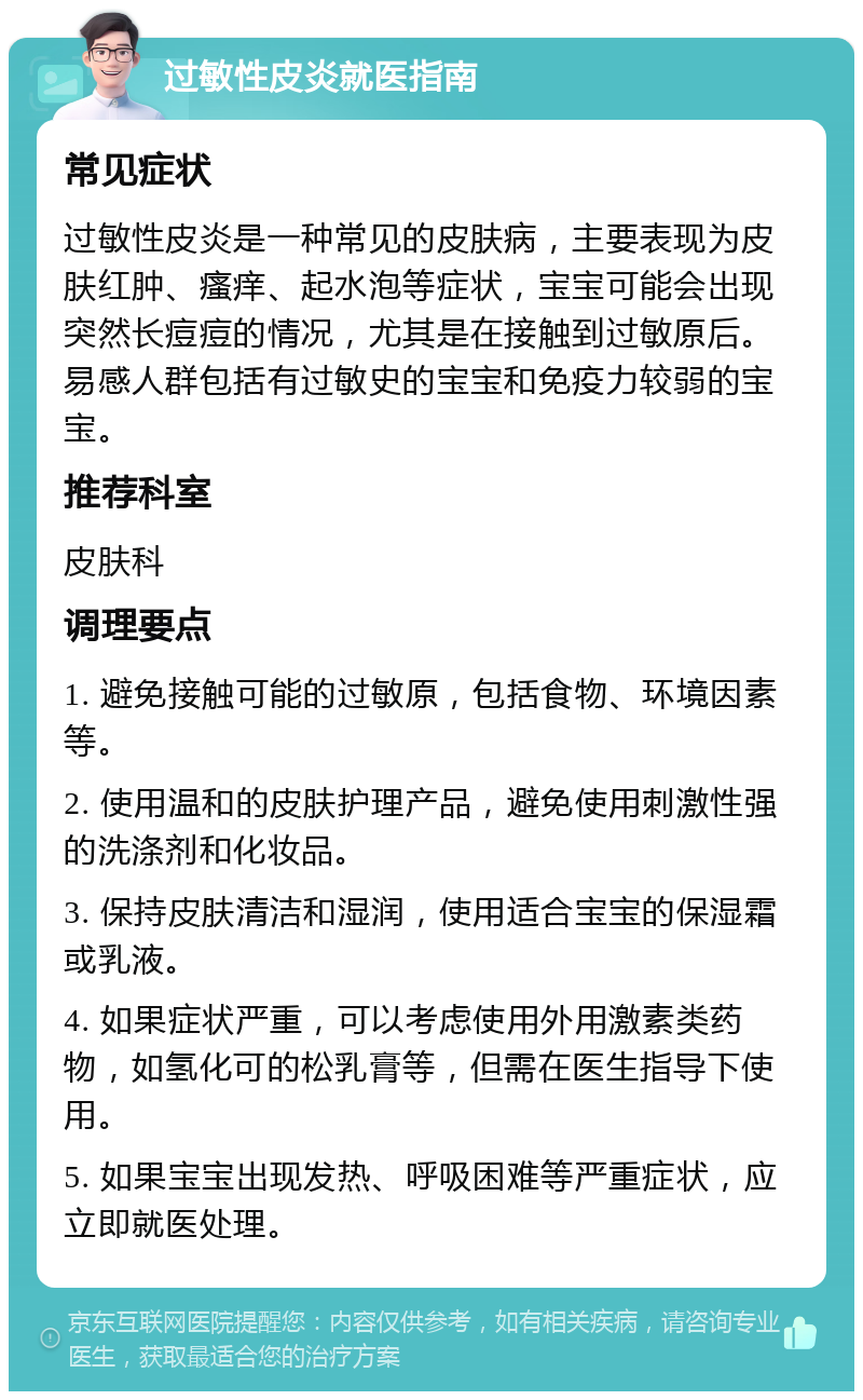 过敏性皮炎就医指南 常见症状 过敏性皮炎是一种常见的皮肤病，主要表现为皮肤红肿、瘙痒、起水泡等症状，宝宝可能会出现突然长痘痘的情况，尤其是在接触到过敏原后。易感人群包括有过敏史的宝宝和免疫力较弱的宝宝。 推荐科室 皮肤科 调理要点 1. 避免接触可能的过敏原，包括食物、环境因素等。 2. 使用温和的皮肤护理产品，避免使用刺激性强的洗涤剂和化妆品。 3. 保持皮肤清洁和湿润，使用适合宝宝的保湿霜或乳液。 4. 如果症状严重，可以考虑使用外用激素类药物，如氢化可的松乳膏等，但需在医生指导下使用。 5. 如果宝宝出现发热、呼吸困难等严重症状，应立即就医处理。