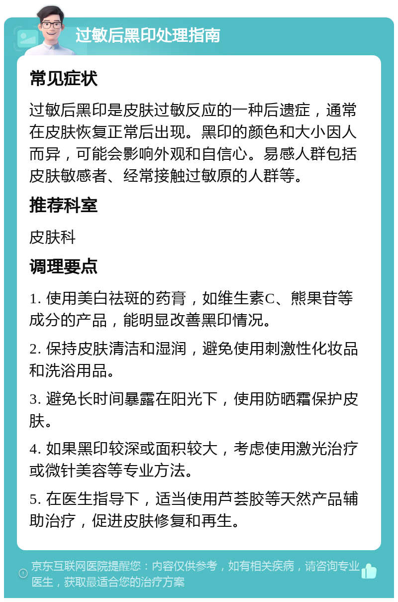 过敏后黑印处理指南 常见症状 过敏后黑印是皮肤过敏反应的一种后遗症，通常在皮肤恢复正常后出现。黑印的颜色和大小因人而异，可能会影响外观和自信心。易感人群包括皮肤敏感者、经常接触过敏原的人群等。 推荐科室 皮肤科 调理要点 1. 使用美白祛斑的药膏，如维生素C、熊果苷等成分的产品，能明显改善黑印情况。 2. 保持皮肤清洁和湿润，避免使用刺激性化妆品和洗浴用品。 3. 避免长时间暴露在阳光下，使用防晒霜保护皮肤。 4. 如果黑印较深或面积较大，考虑使用激光治疗或微针美容等专业方法。 5. 在医生指导下，适当使用芦荟胶等天然产品辅助治疗，促进皮肤修复和再生。