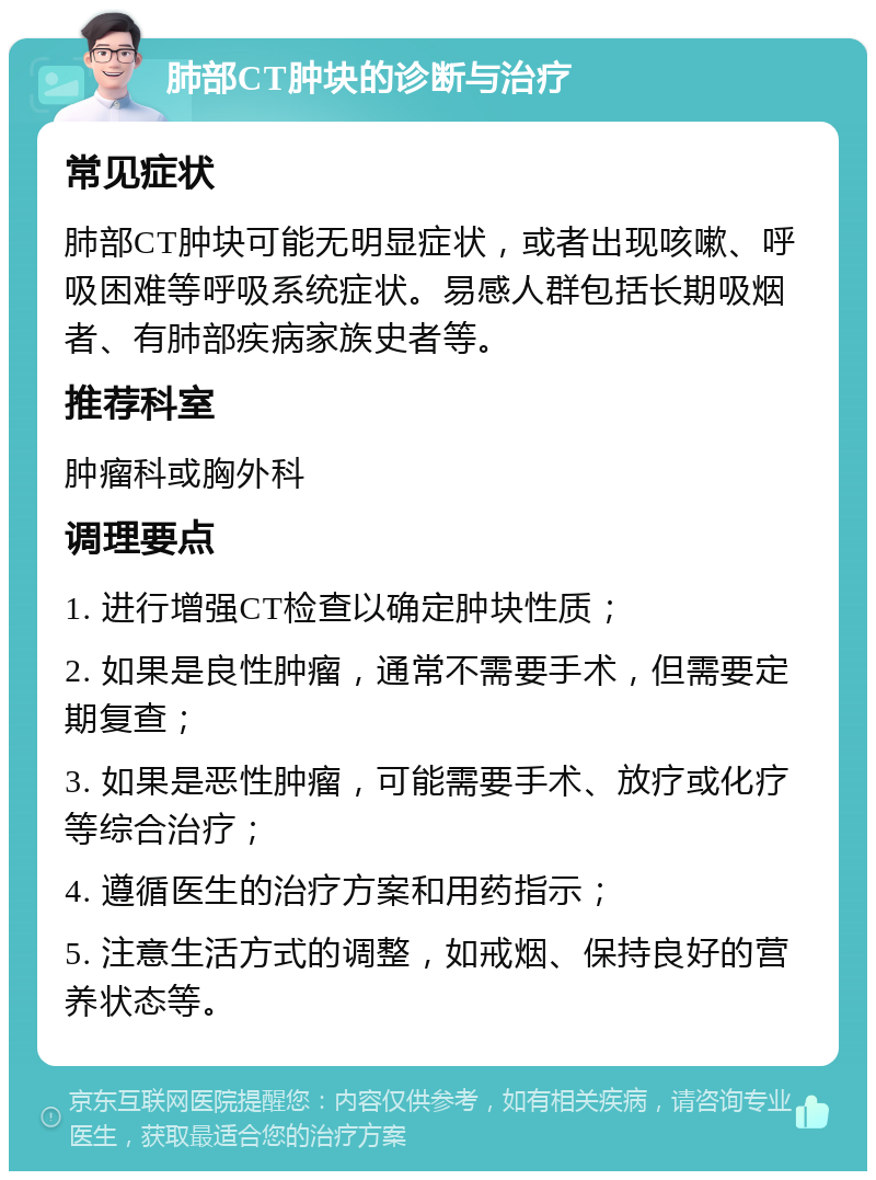 肺部CT肿块的诊断与治疗 常见症状 肺部CT肿块可能无明显症状，或者出现咳嗽、呼吸困难等呼吸系统症状。易感人群包括长期吸烟者、有肺部疾病家族史者等。 推荐科室 肿瘤科或胸外科 调理要点 1. 进行增强CT检查以确定肿块性质； 2. 如果是良性肿瘤，通常不需要手术，但需要定期复查； 3. 如果是恶性肿瘤，可能需要手术、放疗或化疗等综合治疗； 4. 遵循医生的治疗方案和用药指示； 5. 注意生活方式的调整，如戒烟、保持良好的营养状态等。