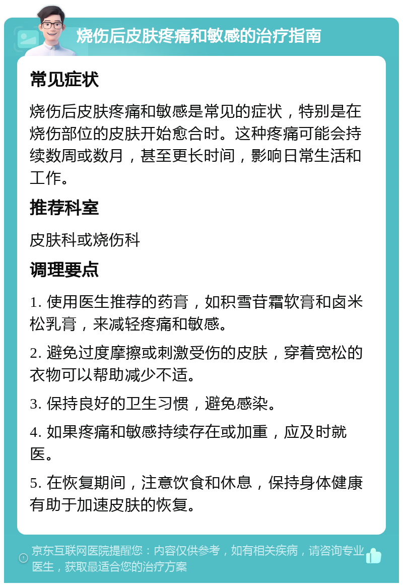 烧伤后皮肤疼痛和敏感的治疗指南 常见症状 烧伤后皮肤疼痛和敏感是常见的症状，特别是在烧伤部位的皮肤开始愈合时。这种疼痛可能会持续数周或数月，甚至更长时间，影响日常生活和工作。 推荐科室 皮肤科或烧伤科 调理要点 1. 使用医生推荐的药膏，如积雪苷霜软膏和卤米松乳膏，来减轻疼痛和敏感。 2. 避免过度摩擦或刺激受伤的皮肤，穿着宽松的衣物可以帮助减少不适。 3. 保持良好的卫生习惯，避免感染。 4. 如果疼痛和敏感持续存在或加重，应及时就医。 5. 在恢复期间，注意饮食和休息，保持身体健康有助于加速皮肤的恢复。