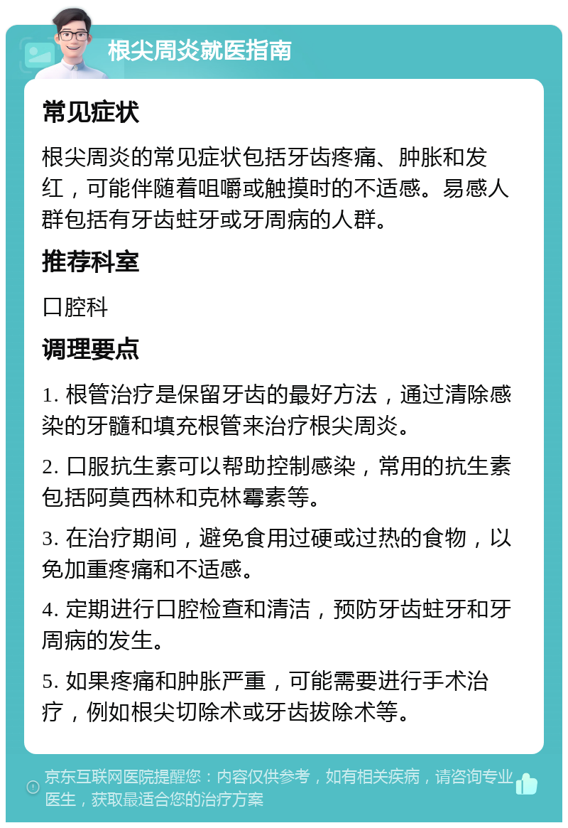 根尖周炎就医指南 常见症状 根尖周炎的常见症状包括牙齿疼痛、肿胀和发红，可能伴随着咀嚼或触摸时的不适感。易感人群包括有牙齿蛀牙或牙周病的人群。 推荐科室 口腔科 调理要点 1. 根管治疗是保留牙齿的最好方法，通过清除感染的牙髓和填充根管来治疗根尖周炎。 2. 口服抗生素可以帮助控制感染，常用的抗生素包括阿莫西林和克林霉素等。 3. 在治疗期间，避免食用过硬或过热的食物，以免加重疼痛和不适感。 4. 定期进行口腔检查和清洁，预防牙齿蛀牙和牙周病的发生。 5. 如果疼痛和肿胀严重，可能需要进行手术治疗，例如根尖切除术或牙齿拔除术等。