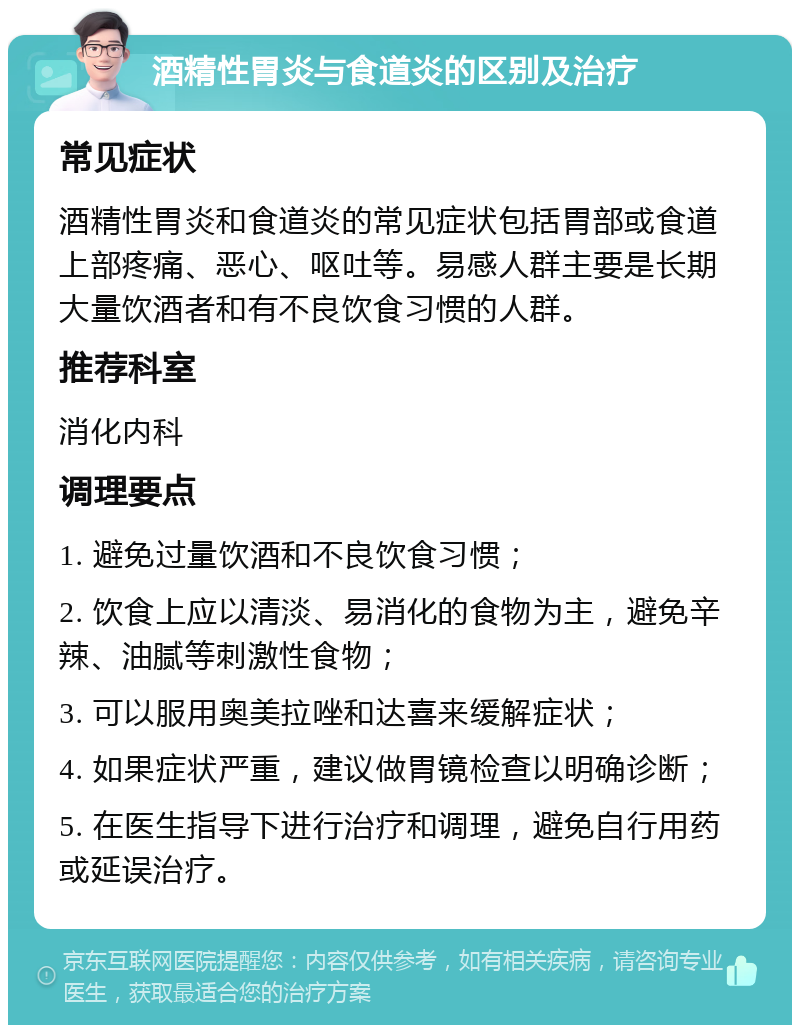 酒精性胃炎与食道炎的区别及治疗 常见症状 酒精性胃炎和食道炎的常见症状包括胃部或食道上部疼痛、恶心、呕吐等。易感人群主要是长期大量饮酒者和有不良饮食习惯的人群。 推荐科室 消化内科 调理要点 1. 避免过量饮酒和不良饮食习惯； 2. 饮食上应以清淡、易消化的食物为主，避免辛辣、油腻等刺激性食物； 3. 可以服用奥美拉唑和达喜来缓解症状； 4. 如果症状严重，建议做胃镜检查以明确诊断； 5. 在医生指导下进行治疗和调理，避免自行用药或延误治疗。