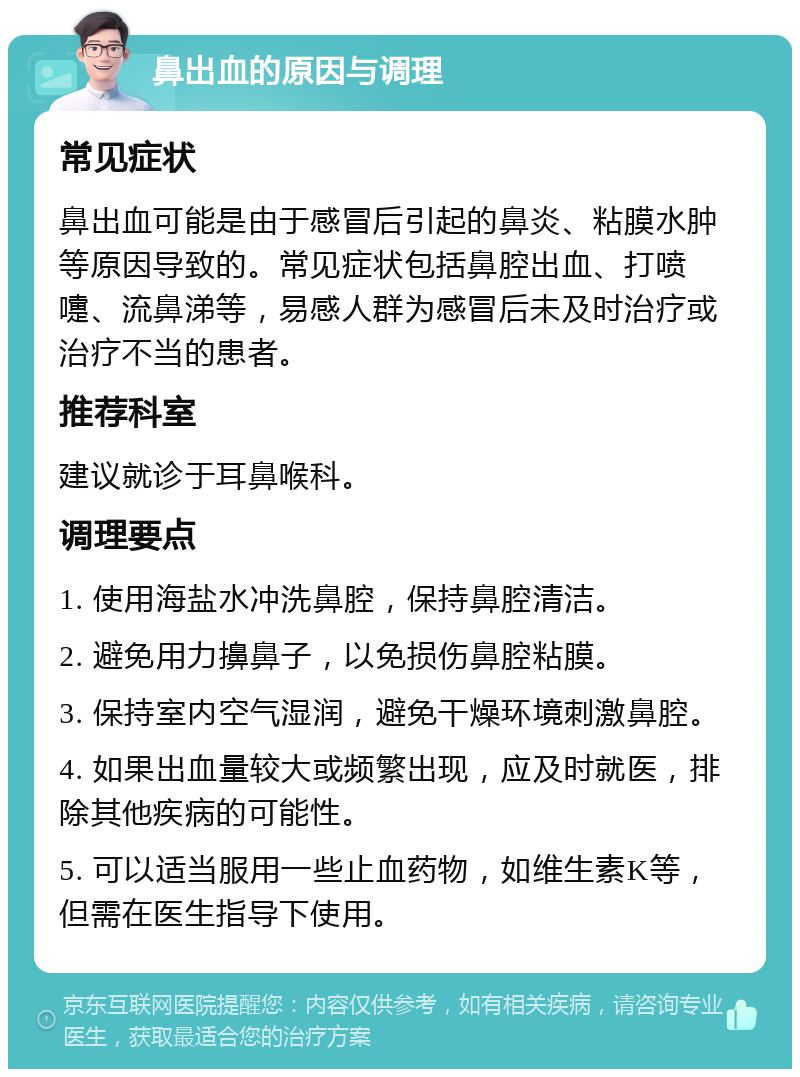 鼻出血的原因与调理 常见症状 鼻出血可能是由于感冒后引起的鼻炎、粘膜水肿等原因导致的。常见症状包括鼻腔出血、打喷嚏、流鼻涕等，易感人群为感冒后未及时治疗或治疗不当的患者。 推荐科室 建议就诊于耳鼻喉科。 调理要点 1. 使用海盐水冲洗鼻腔，保持鼻腔清洁。 2. 避免用力擤鼻子，以免损伤鼻腔粘膜。 3. 保持室内空气湿润，避免干燥环境刺激鼻腔。 4. 如果出血量较大或频繁出现，应及时就医，排除其他疾病的可能性。 5. 可以适当服用一些止血药物，如维生素K等，但需在医生指导下使用。