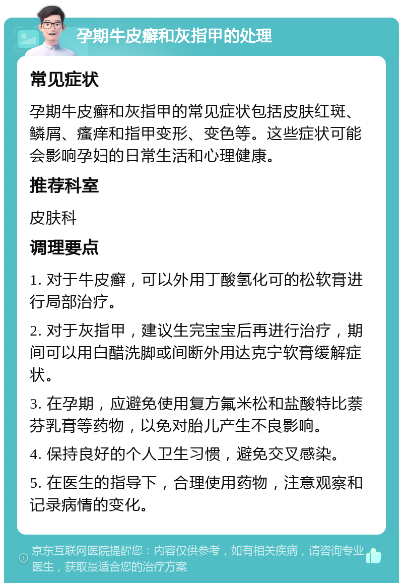 孕期牛皮癣和灰指甲的处理 常见症状 孕期牛皮癣和灰指甲的常见症状包括皮肤红斑、鳞屑、瘙痒和指甲变形、变色等。这些症状可能会影响孕妇的日常生活和心理健康。 推荐科室 皮肤科 调理要点 1. 对于牛皮癣，可以外用丁酸氢化可的松软膏进行局部治疗。 2. 对于灰指甲，建议生完宝宝后再进行治疗，期间可以用白醋洗脚或间断外用达克宁软膏缓解症状。 3. 在孕期，应避免使用复方氟米松和盐酸特比萘芬乳膏等药物，以免对胎儿产生不良影响。 4. 保持良好的个人卫生习惯，避免交叉感染。 5. 在医生的指导下，合理使用药物，注意观察和记录病情的变化。