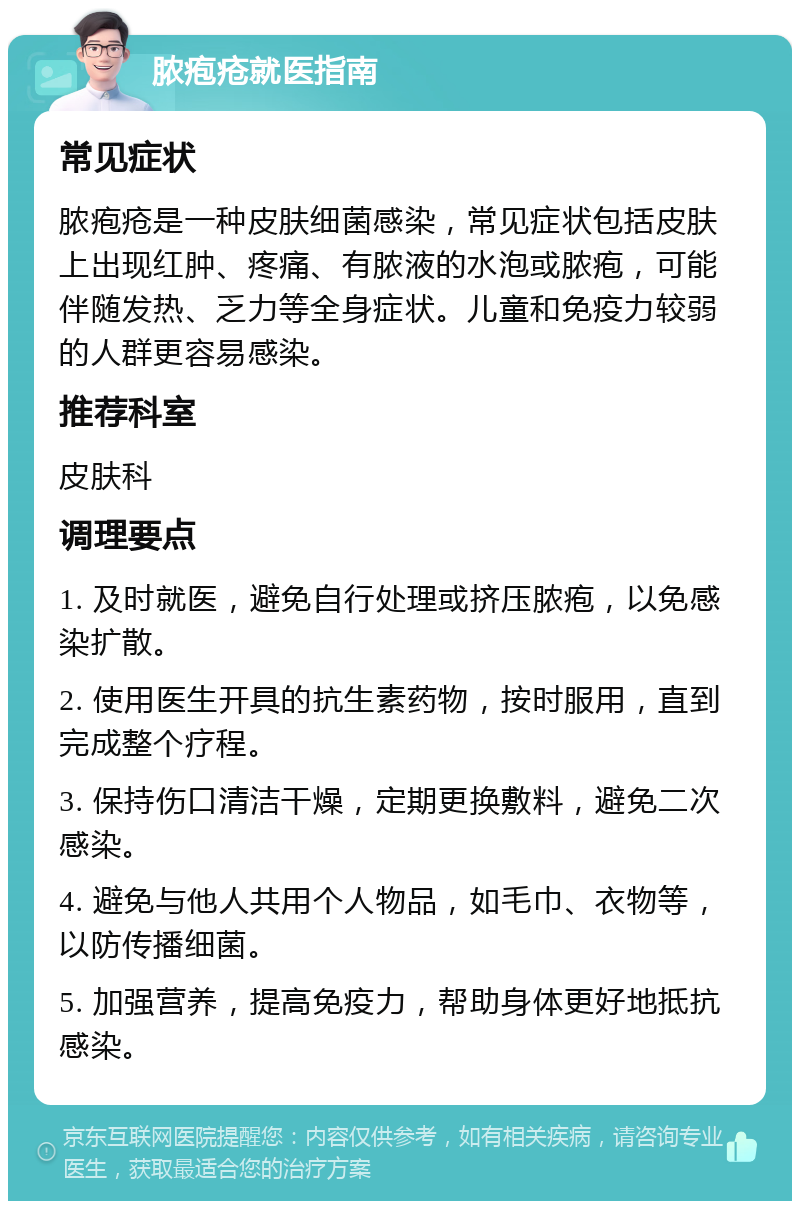 脓疱疮就医指南 常见症状 脓疱疮是一种皮肤细菌感染，常见症状包括皮肤上出现红肿、疼痛、有脓液的水泡或脓疱，可能伴随发热、乏力等全身症状。儿童和免疫力较弱的人群更容易感染。 推荐科室 皮肤科 调理要点 1. 及时就医，避免自行处理或挤压脓疱，以免感染扩散。 2. 使用医生开具的抗生素药物，按时服用，直到完成整个疗程。 3. 保持伤口清洁干燥，定期更换敷料，避免二次感染。 4. 避免与他人共用个人物品，如毛巾、衣物等，以防传播细菌。 5. 加强营养，提高免疫力，帮助身体更好地抵抗感染。