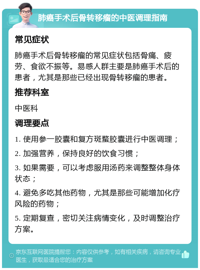 肺癌手术后骨转移瘤的中医调理指南 常见症状 肺癌手术后骨转移瘤的常见症状包括骨痛、疲劳、食欲不振等。易感人群主要是肺癌手术后的患者，尤其是那些已经出现骨转移瘤的患者。 推荐科室 中医科 调理要点 1. 使用参一胶囊和复方斑蝥胶囊进行中医调理； 2. 加强营养，保持良好的饮食习惯； 3. 如果需要，可以考虑服用汤药来调整整体身体状态； 4. 避免多吃其他药物，尤其是那些可能增加化疗风险的药物； 5. 定期复查，密切关注病情变化，及时调整治疗方案。