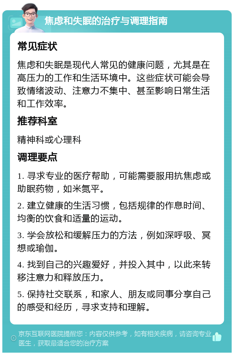 焦虑和失眠的治疗与调理指南 常见症状 焦虑和失眠是现代人常见的健康问题，尤其是在高压力的工作和生活环境中。这些症状可能会导致情绪波动、注意力不集中、甚至影响日常生活和工作效率。 推荐科室 精神科或心理科 调理要点 1. 寻求专业的医疗帮助，可能需要服用抗焦虑或助眠药物，如米氮平。 2. 建立健康的生活习惯，包括规律的作息时间、均衡的饮食和适量的运动。 3. 学会放松和缓解压力的方法，例如深呼吸、冥想或瑜伽。 4. 找到自己的兴趣爱好，并投入其中，以此来转移注意力和释放压力。 5. 保持社交联系，和家人、朋友或同事分享自己的感受和经历，寻求支持和理解。