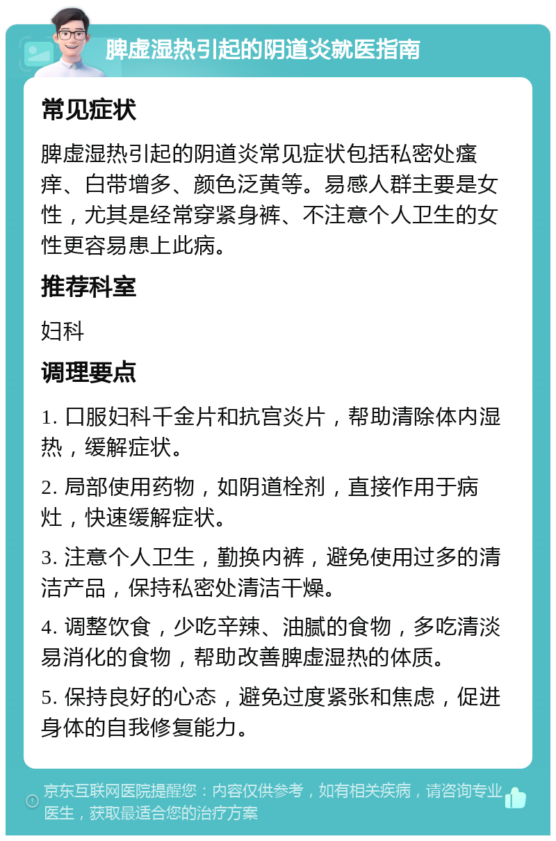 脾虚湿热引起的阴道炎就医指南 常见症状 脾虚湿热引起的阴道炎常见症状包括私密处瘙痒、白带增多、颜色泛黄等。易感人群主要是女性，尤其是经常穿紧身裤、不注意个人卫生的女性更容易患上此病。 推荐科室 妇科 调理要点 1. 口服妇科千金片和抗宫炎片，帮助清除体内湿热，缓解症状。 2. 局部使用药物，如阴道栓剂，直接作用于病灶，快速缓解症状。 3. 注意个人卫生，勤换内裤，避免使用过多的清洁产品，保持私密处清洁干燥。 4. 调整饮食，少吃辛辣、油腻的食物，多吃清淡易消化的食物，帮助改善脾虚湿热的体质。 5. 保持良好的心态，避免过度紧张和焦虑，促进身体的自我修复能力。