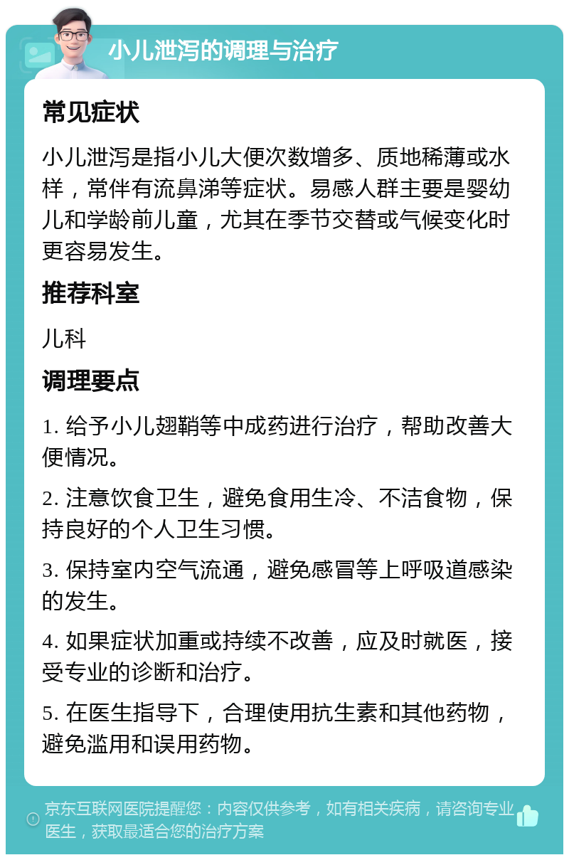 小儿泄泻的调理与治疗 常见症状 小儿泄泻是指小儿大便次数增多、质地稀薄或水样，常伴有流鼻涕等症状。易感人群主要是婴幼儿和学龄前儿童，尤其在季节交替或气候变化时更容易发生。 推荐科室 儿科 调理要点 1. 给予小儿翅鞘等中成药进行治疗，帮助改善大便情况。 2. 注意饮食卫生，避免食用生冷、不洁食物，保持良好的个人卫生习惯。 3. 保持室内空气流通，避免感冒等上呼吸道感染的发生。 4. 如果症状加重或持续不改善，应及时就医，接受专业的诊断和治疗。 5. 在医生指导下，合理使用抗生素和其他药物，避免滥用和误用药物。