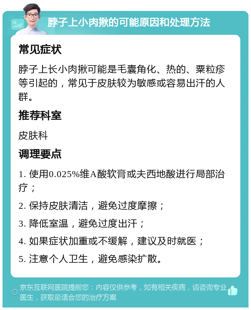 脖子上小肉揪的可能原因和处理方法 常见症状 脖子上长小肉揪可能是毛囊角化、热的、粟粒疹等引起的，常见于皮肤较为敏感或容易出汗的人群。 推荐科室 皮肤科 调理要点 1. 使用0.025%维A酸软膏或夫西地酸进行局部治疗； 2. 保持皮肤清洁，避免过度摩擦； 3. 降低室温，避免过度出汗； 4. 如果症状加重或不缓解，建议及时就医； 5. 注意个人卫生，避免感染扩散。