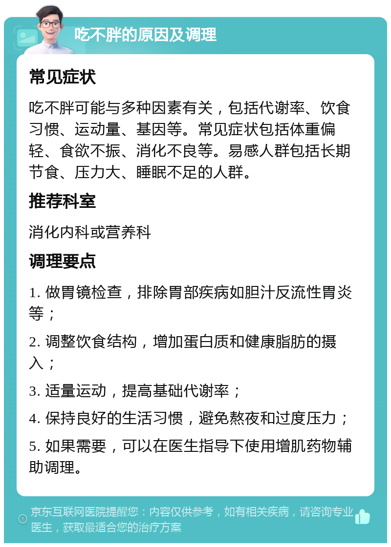 吃不胖的原因及调理 常见症状 吃不胖可能与多种因素有关，包括代谢率、饮食习惯、运动量、基因等。常见症状包括体重偏轻、食欲不振、消化不良等。易感人群包括长期节食、压力大、睡眠不足的人群。 推荐科室 消化内科或营养科 调理要点 1. 做胃镜检查，排除胃部疾病如胆汁反流性胃炎等； 2. 调整饮食结构，增加蛋白质和健康脂肪的摄入； 3. 适量运动，提高基础代谢率； 4. 保持良好的生活习惯，避免熬夜和过度压力； 5. 如果需要，可以在医生指导下使用增肌药物辅助调理。