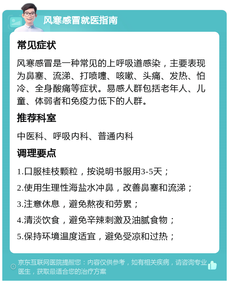 风寒感冒就医指南 常见症状 风寒感冒是一种常见的上呼吸道感染，主要表现为鼻塞、流涕、打喷嚏、咳嗽、头痛、发热、怕冷、全身酸痛等症状。易感人群包括老年人、儿童、体弱者和免疫力低下的人群。 推荐科室 中医科、呼吸内科、普通内科 调理要点 1.口服桂枝颗粒，按说明书服用3-5天； 2.使用生理性海盐水冲鼻，改善鼻塞和流涕； 3.注意休息，避免熬夜和劳累； 4.清淡饮食，避免辛辣刺激及油腻食物； 5.保持环境温度适宜，避免受凉和过热；