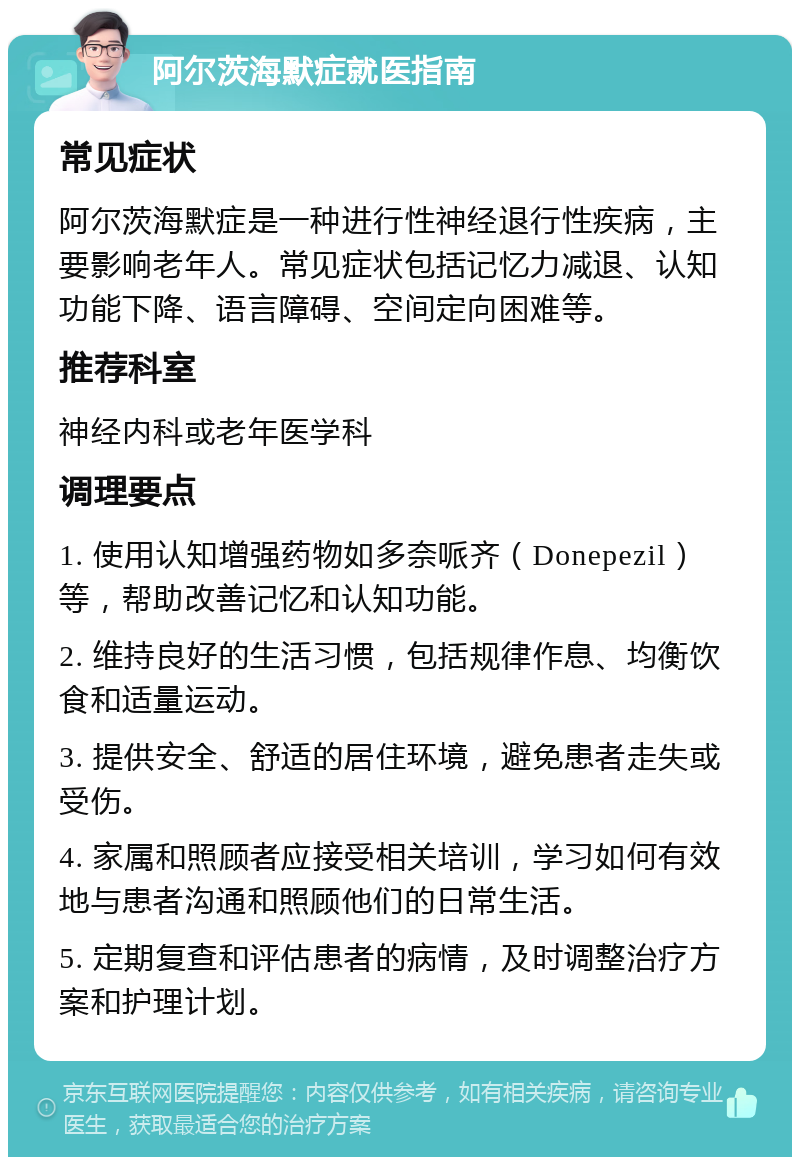 阿尔茨海默症就医指南 常见症状 阿尔茨海默症是一种进行性神经退行性疾病，主要影响老年人。常见症状包括记忆力减退、认知功能下降、语言障碍、空间定向困难等。 推荐科室 神经内科或老年医学科 调理要点 1. 使用认知增强药物如多奈哌齐（Donepezil）等，帮助改善记忆和认知功能。 2. 维持良好的生活习惯，包括规律作息、均衡饮食和适量运动。 3. 提供安全、舒适的居住环境，避免患者走失或受伤。 4. 家属和照顾者应接受相关培训，学习如何有效地与患者沟通和照顾他们的日常生活。 5. 定期复查和评估患者的病情，及时调整治疗方案和护理计划。