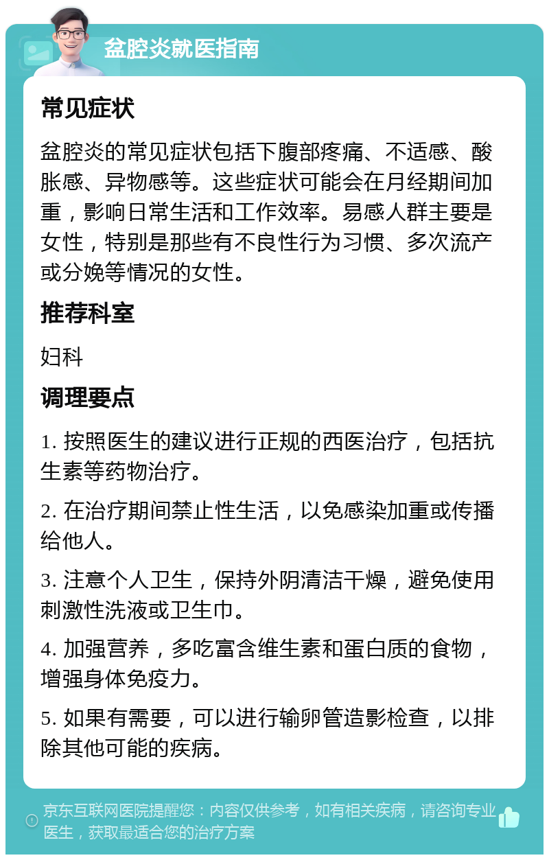 盆腔炎就医指南 常见症状 盆腔炎的常见症状包括下腹部疼痛、不适感、酸胀感、异物感等。这些症状可能会在月经期间加重，影响日常生活和工作效率。易感人群主要是女性，特别是那些有不良性行为习惯、多次流产或分娩等情况的女性。 推荐科室 妇科 调理要点 1. 按照医生的建议进行正规的西医治疗，包括抗生素等药物治疗。 2. 在治疗期间禁止性生活，以免感染加重或传播给他人。 3. 注意个人卫生，保持外阴清洁干燥，避免使用刺激性洗液或卫生巾。 4. 加强营养，多吃富含维生素和蛋白质的食物，增强身体免疫力。 5. 如果有需要，可以进行输卵管造影检查，以排除其他可能的疾病。