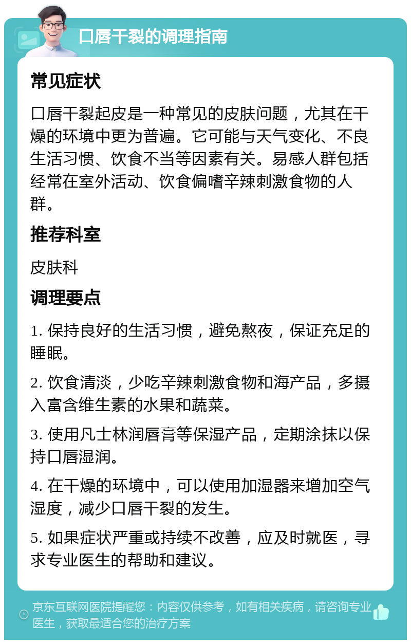 口唇干裂的调理指南 常见症状 口唇干裂起皮是一种常见的皮肤问题，尤其在干燥的环境中更为普遍。它可能与天气变化、不良生活习惯、饮食不当等因素有关。易感人群包括经常在室外活动、饮食偏嗜辛辣刺激食物的人群。 推荐科室 皮肤科 调理要点 1. 保持良好的生活习惯，避免熬夜，保证充足的睡眠。 2. 饮食清淡，少吃辛辣刺激食物和海产品，多摄入富含维生素的水果和蔬菜。 3. 使用凡士林润唇膏等保湿产品，定期涂抹以保持口唇湿润。 4. 在干燥的环境中，可以使用加湿器来增加空气湿度，减少口唇干裂的发生。 5. 如果症状严重或持续不改善，应及时就医，寻求专业医生的帮助和建议。