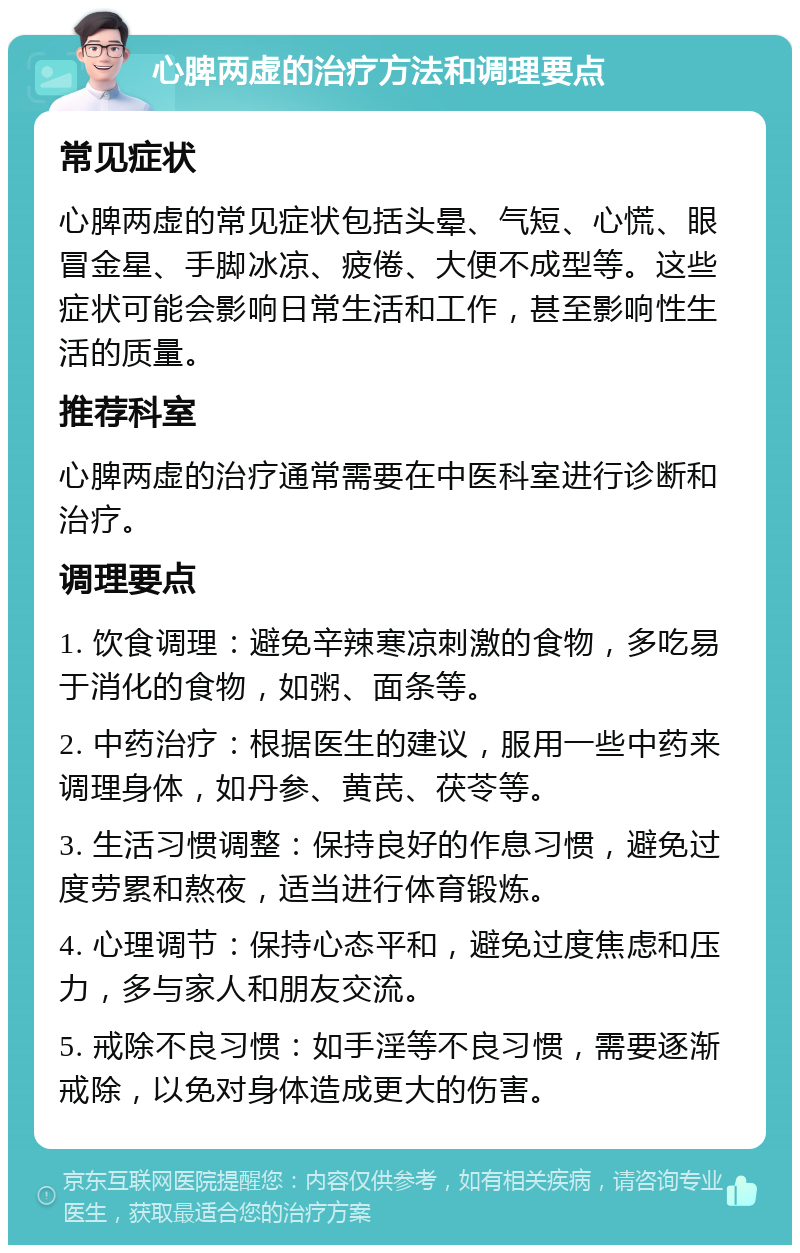 心脾两虚的治疗方法和调理要点 常见症状 心脾两虚的常见症状包括头晕、气短、心慌、眼冒金星、手脚冰凉、疲倦、大便不成型等。这些症状可能会影响日常生活和工作，甚至影响性生活的质量。 推荐科室 心脾两虚的治疗通常需要在中医科室进行诊断和治疗。 调理要点 1. 饮食调理：避免辛辣寒凉刺激的食物，多吃易于消化的食物，如粥、面条等。 2. 中药治疗：根据医生的建议，服用一些中药来调理身体，如丹参、黄芪、茯苓等。 3. 生活习惯调整：保持良好的作息习惯，避免过度劳累和熬夜，适当进行体育锻炼。 4. 心理调节：保持心态平和，避免过度焦虑和压力，多与家人和朋友交流。 5. 戒除不良习惯：如手淫等不良习惯，需要逐渐戒除，以免对身体造成更大的伤害。