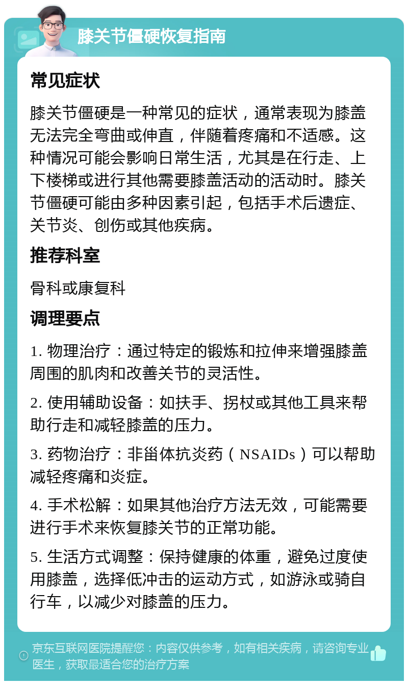 膝关节僵硬恢复指南 常见症状 膝关节僵硬是一种常见的症状，通常表现为膝盖无法完全弯曲或伸直，伴随着疼痛和不适感。这种情况可能会影响日常生活，尤其是在行走、上下楼梯或进行其他需要膝盖活动的活动时。膝关节僵硬可能由多种因素引起，包括手术后遗症、关节炎、创伤或其他疾病。 推荐科室 骨科或康复科 调理要点 1. 物理治疗：通过特定的锻炼和拉伸来增强膝盖周围的肌肉和改善关节的灵活性。 2. 使用辅助设备：如扶手、拐杖或其他工具来帮助行走和减轻膝盖的压力。 3. 药物治疗：非甾体抗炎药（NSAIDs）可以帮助减轻疼痛和炎症。 4. 手术松解：如果其他治疗方法无效，可能需要进行手术来恢复膝关节的正常功能。 5. 生活方式调整：保持健康的体重，避免过度使用膝盖，选择低冲击的运动方式，如游泳或骑自行车，以减少对膝盖的压力。