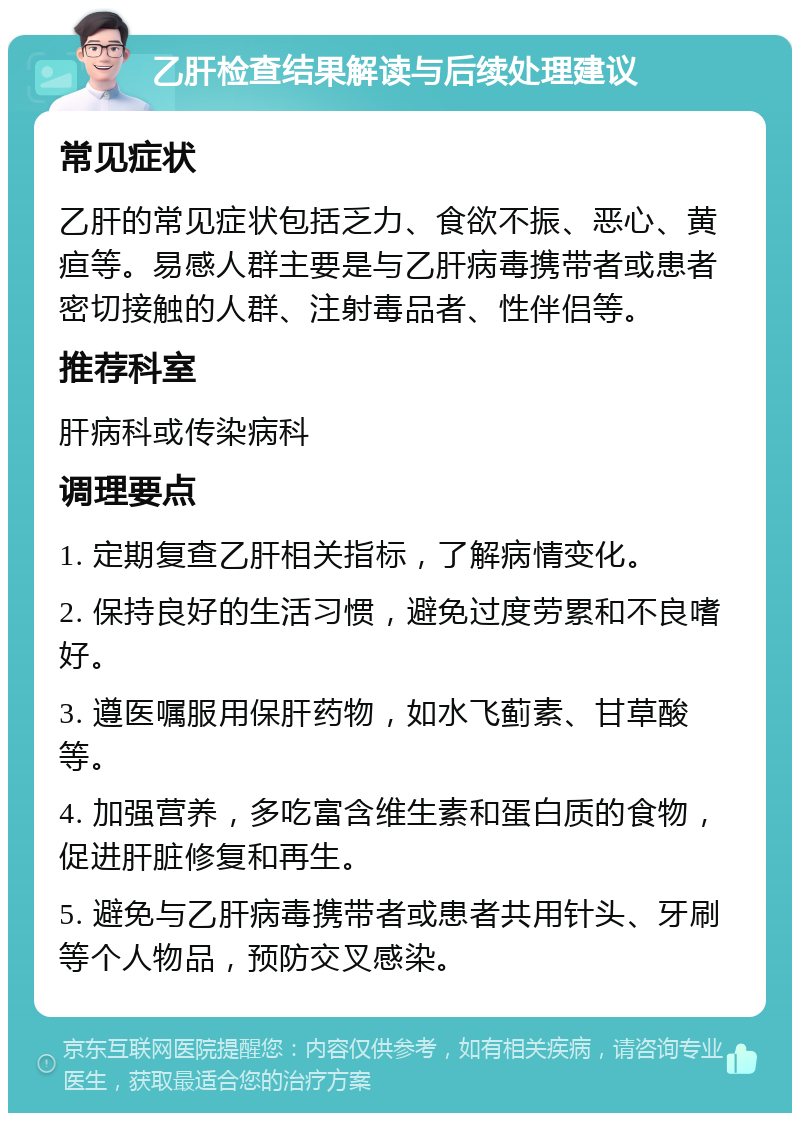 乙肝检查结果解读与后续处理建议 常见症状 乙肝的常见症状包括乏力、食欲不振、恶心、黄疸等。易感人群主要是与乙肝病毒携带者或患者密切接触的人群、注射毒品者、性伴侣等。 推荐科室 肝病科或传染病科 调理要点 1. 定期复查乙肝相关指标，了解病情变化。 2. 保持良好的生活习惯，避免过度劳累和不良嗜好。 3. 遵医嘱服用保肝药物，如水飞蓟素、甘草酸等。 4. 加强营养，多吃富含维生素和蛋白质的食物，促进肝脏修复和再生。 5. 避免与乙肝病毒携带者或患者共用针头、牙刷等个人物品，预防交叉感染。