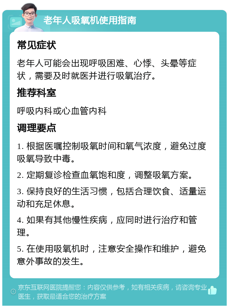 老年人吸氧机使用指南 常见症状 老年人可能会出现呼吸困难、心悸、头晕等症状，需要及时就医并进行吸氧治疗。 推荐科室 呼吸内科或心血管内科 调理要点 1. 根据医嘱控制吸氧时间和氧气浓度，避免过度吸氧导致中毒。 2. 定期复诊检查血氧饱和度，调整吸氧方案。 3. 保持良好的生活习惯，包括合理饮食、适量运动和充足休息。 4. 如果有其他慢性疾病，应同时进行治疗和管理。 5. 在使用吸氧机时，注意安全操作和维护，避免意外事故的发生。