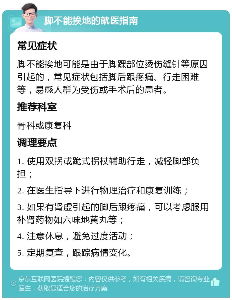 脚不能挨地的就医指南 常见症状 脚不能挨地可能是由于脚踝部位烫伤缝针等原因引起的，常见症状包括脚后跟疼痛、行走困难等，易感人群为受伤或手术后的患者。 推荐科室 骨科或康复科 调理要点 1. 使用双拐或跪式拐杖辅助行走，减轻脚部负担； 2. 在医生指导下进行物理治疗和康复训练； 3. 如果有肾虚引起的脚后跟疼痛，可以考虑服用补肾药物如六味地黄丸等； 4. 注意休息，避免过度活动； 5. 定期复查，跟踪病情变化。