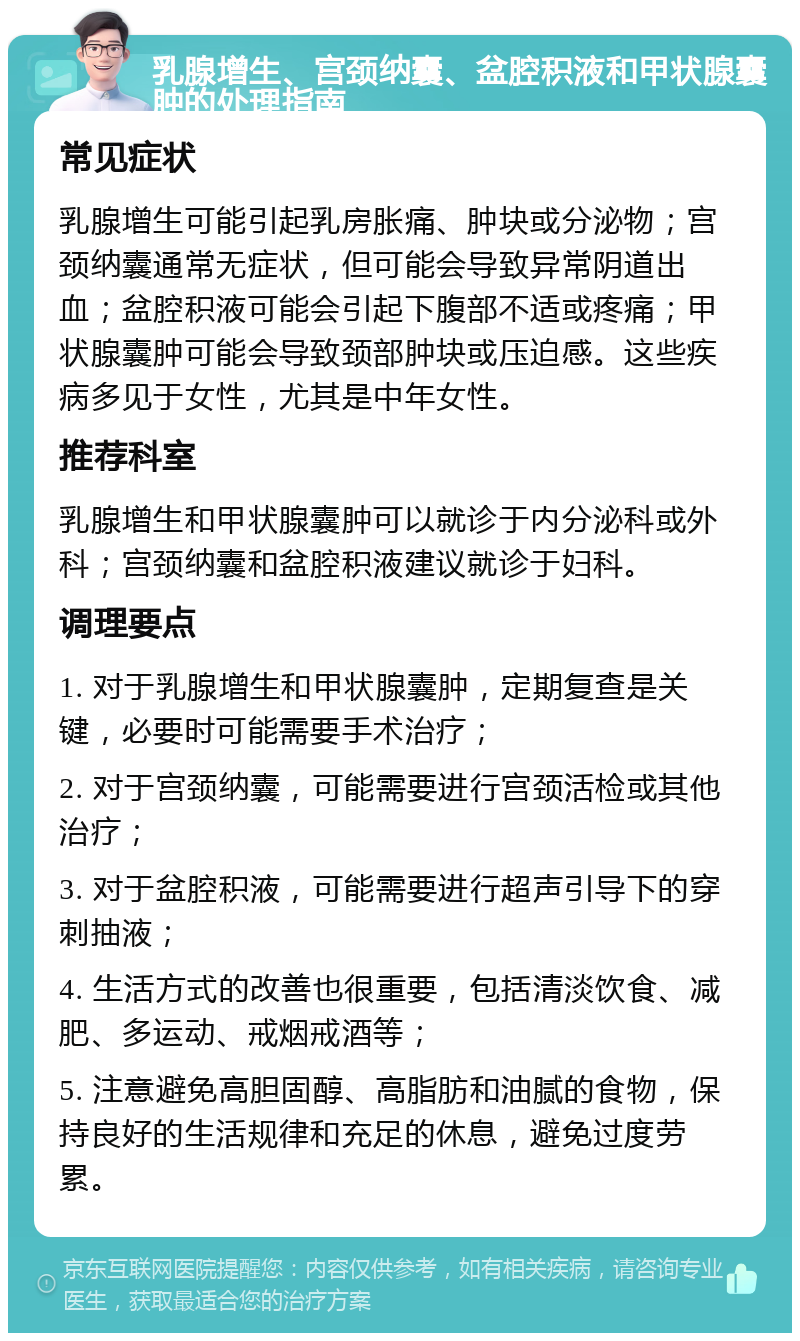 乳腺增生、宫颈纳囊、盆腔积液和甲状腺囊肿的处理指南 常见症状 乳腺增生可能引起乳房胀痛、肿块或分泌物；宫颈纳囊通常无症状，但可能会导致异常阴道出血；盆腔积液可能会引起下腹部不适或疼痛；甲状腺囊肿可能会导致颈部肿块或压迫感。这些疾病多见于女性，尤其是中年女性。 推荐科室 乳腺增生和甲状腺囊肿可以就诊于内分泌科或外科；宫颈纳囊和盆腔积液建议就诊于妇科。 调理要点 1. 对于乳腺增生和甲状腺囊肿，定期复查是关键，必要时可能需要手术治疗； 2. 对于宫颈纳囊，可能需要进行宫颈活检或其他治疗； 3. 对于盆腔积液，可能需要进行超声引导下的穿刺抽液； 4. 生活方式的改善也很重要，包括清淡饮食、减肥、多运动、戒烟戒酒等； 5. 注意避免高胆固醇、高脂肪和油腻的食物，保持良好的生活规律和充足的休息，避免过度劳累。