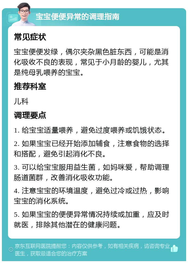 宝宝便便异常的调理指南 常见症状 宝宝便便发绿，偶尔夹杂黑色脏东西，可能是消化吸收不良的表现，常见于小月龄的婴儿，尤其是纯母乳喂养的宝宝。 推荐科室 儿科 调理要点 1. 给宝宝适量喂养，避免过度喂养或饥饿状态。 2. 如果宝宝已经开始添加辅食，注意食物的选择和搭配，避免引起消化不良。 3. 可以给宝宝服用益生菌，如妈咪爱，帮助调理肠道菌群，改善消化吸收功能。 4. 注意宝宝的环境温度，避免过冷或过热，影响宝宝的消化系统。 5. 如果宝宝的便便异常情况持续或加重，应及时就医，排除其他潜在的健康问题。