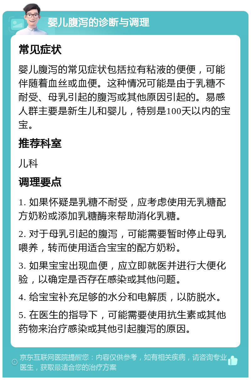 婴儿腹泻的诊断与调理 常见症状 婴儿腹泻的常见症状包括拉有粘液的便便，可能伴随着血丝或血便。这种情况可能是由于乳糖不耐受、母乳引起的腹泻或其他原因引起的。易感人群主要是新生儿和婴儿，特别是100天以内的宝宝。 推荐科室 儿科 调理要点 1. 如果怀疑是乳糖不耐受，应考虑使用无乳糖配方奶粉或添加乳糖酶来帮助消化乳糖。 2. 对于母乳引起的腹泻，可能需要暂时停止母乳喂养，转而使用适合宝宝的配方奶粉。 3. 如果宝宝出现血便，应立即就医并进行大便化验，以确定是否存在感染或其他问题。 4. 给宝宝补充足够的水分和电解质，以防脱水。 5. 在医生的指导下，可能需要使用抗生素或其他药物来治疗感染或其他引起腹泻的原因。