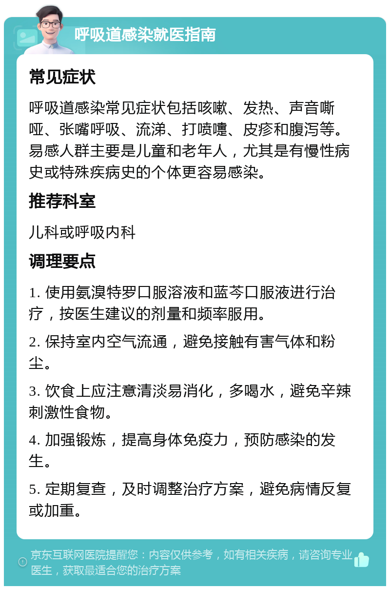 呼吸道感染就医指南 常见症状 呼吸道感染常见症状包括咳嗽、发热、声音嘶哑、张嘴呼吸、流涕、打喷嚏、皮疹和腹泻等。易感人群主要是儿童和老年人，尤其是有慢性病史或特殊疾病史的个体更容易感染。 推荐科室 儿科或呼吸内科 调理要点 1. 使用氨溴特罗口服溶液和蓝芩口服液进行治疗，按医生建议的剂量和频率服用。 2. 保持室内空气流通，避免接触有害气体和粉尘。 3. 饮食上应注意清淡易消化，多喝水，避免辛辣刺激性食物。 4. 加强锻炼，提高身体免疫力，预防感染的发生。 5. 定期复查，及时调整治疗方案，避免病情反复或加重。