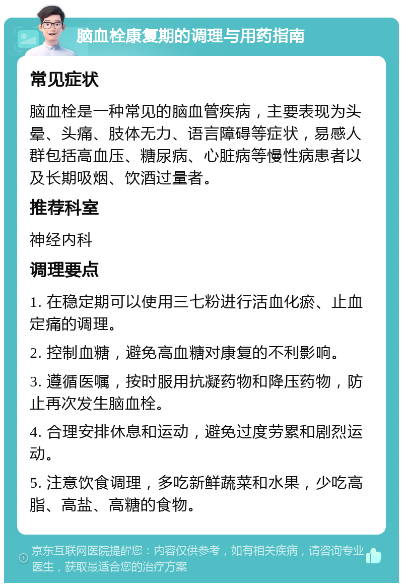 脑血栓康复期的调理与用药指南 常见症状 脑血栓是一种常见的脑血管疾病，主要表现为头晕、头痛、肢体无力、语言障碍等症状，易感人群包括高血压、糖尿病、心脏病等慢性病患者以及长期吸烟、饮酒过量者。 推荐科室 神经内科 调理要点 1. 在稳定期可以使用三七粉进行活血化瘀、止血定痛的调理。 2. 控制血糖，避免高血糖对康复的不利影响。 3. 遵循医嘱，按时服用抗凝药物和降压药物，防止再次发生脑血栓。 4. 合理安排休息和运动，避免过度劳累和剧烈运动。 5. 注意饮食调理，多吃新鲜蔬菜和水果，少吃高脂、高盐、高糖的食物。