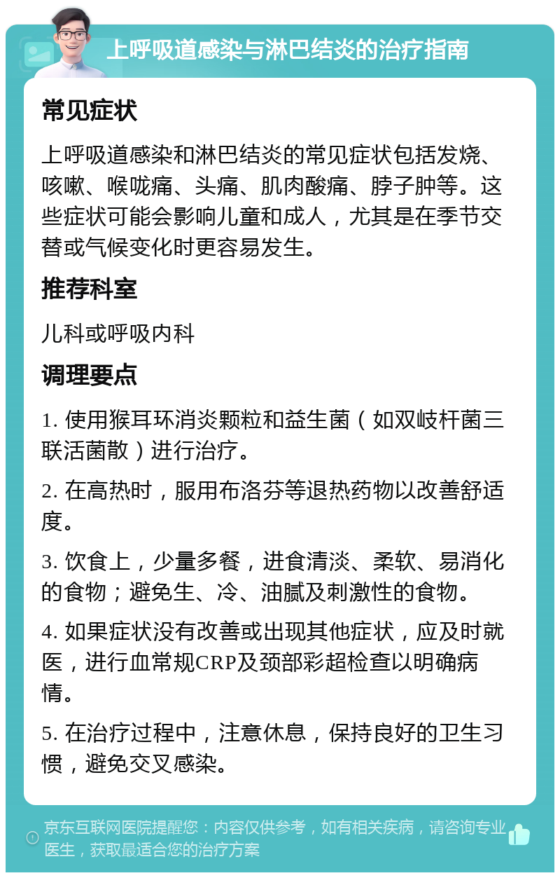 上呼吸道感染与淋巴结炎的治疗指南 常见症状 上呼吸道感染和淋巴结炎的常见症状包括发烧、咳嗽、喉咙痛、头痛、肌肉酸痛、脖子肿等。这些症状可能会影响儿童和成人，尤其是在季节交替或气候变化时更容易发生。 推荐科室 儿科或呼吸内科 调理要点 1. 使用猴耳环消炎颗粒和益生菌（如双岐杆菌三联活菌散）进行治疗。 2. 在高热时，服用布洛芬等退热药物以改善舒适度。 3. 饮食上，少量多餐，进食清淡、柔软、易消化的食物；避免生、冷、油腻及刺激性的食物。 4. 如果症状没有改善或出现其他症状，应及时就医，进行血常规CRP及颈部彩超检查以明确病情。 5. 在治疗过程中，注意休息，保持良好的卫生习惯，避免交叉感染。