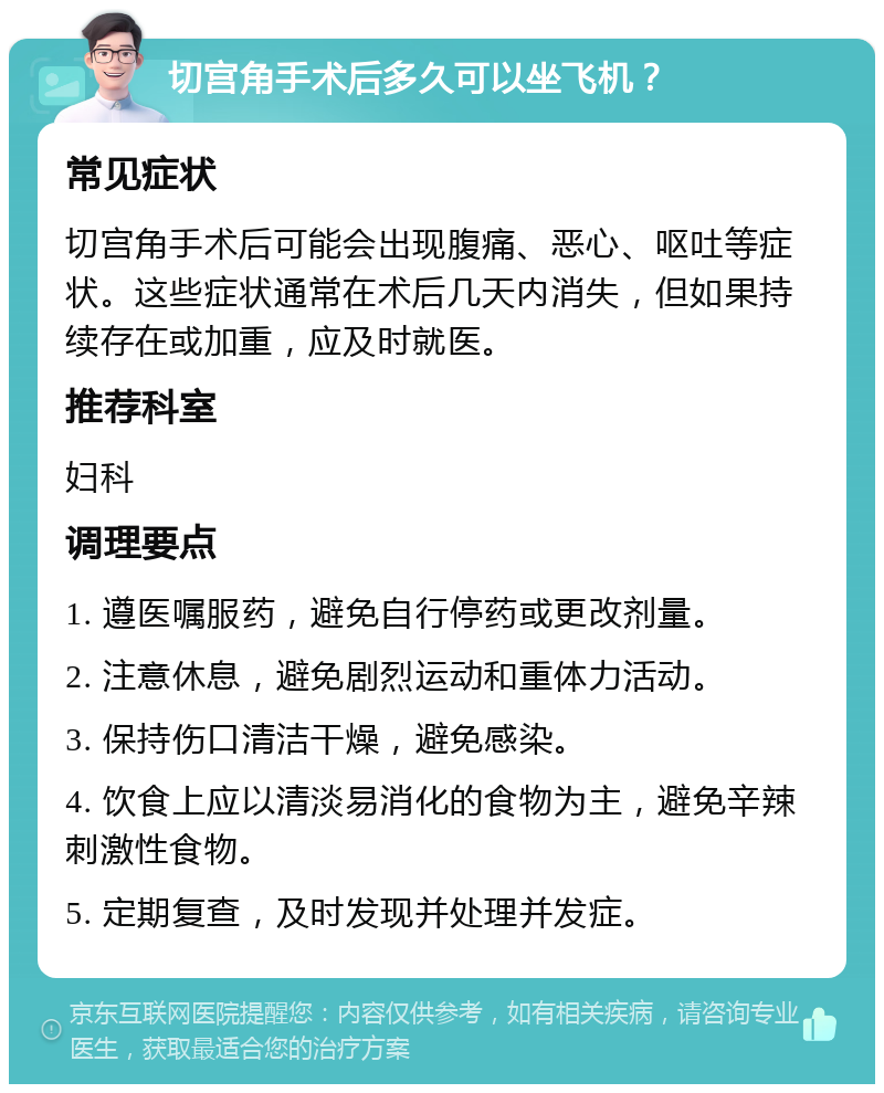 切宫角手术后多久可以坐飞机？ 常见症状 切宫角手术后可能会出现腹痛、恶心、呕吐等症状。这些症状通常在术后几天内消失，但如果持续存在或加重，应及时就医。 推荐科室 妇科 调理要点 1. 遵医嘱服药，避免自行停药或更改剂量。 2. 注意休息，避免剧烈运动和重体力活动。 3. 保持伤口清洁干燥，避免感染。 4. 饮食上应以清淡易消化的食物为主，避免辛辣刺激性食物。 5. 定期复查，及时发现并处理并发症。