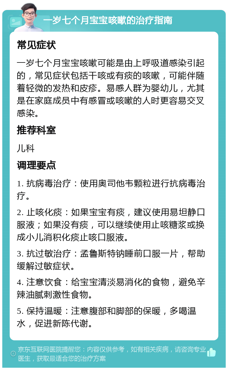 一岁七个月宝宝咳嗽的治疗指南 常见症状 一岁七个月宝宝咳嗽可能是由上呼吸道感染引起的，常见症状包括干咳或有痰的咳嗽，可能伴随着轻微的发热和皮疹。易感人群为婴幼儿，尤其是在家庭成员中有感冒或咳嗽的人时更容易交叉感染。 推荐科室 儿科 调理要点 1. 抗病毒治疗：使用奥司他韦颗粒进行抗病毒治疗。 2. 止咳化痰：如果宝宝有痰，建议使用易坦静口服液；如果没有痰，可以继续使用止咳糖浆或换成小儿消积化痰止咳口服液。 3. 抗过敏治疗：孟鲁斯特钠睡前口服一片，帮助缓解过敏症状。 4. 注意饮食：给宝宝清淡易消化的食物，避免辛辣油腻刺激性食物。 5. 保持温暖：注意腹部和脚部的保暖，多喝温水，促进新陈代谢。