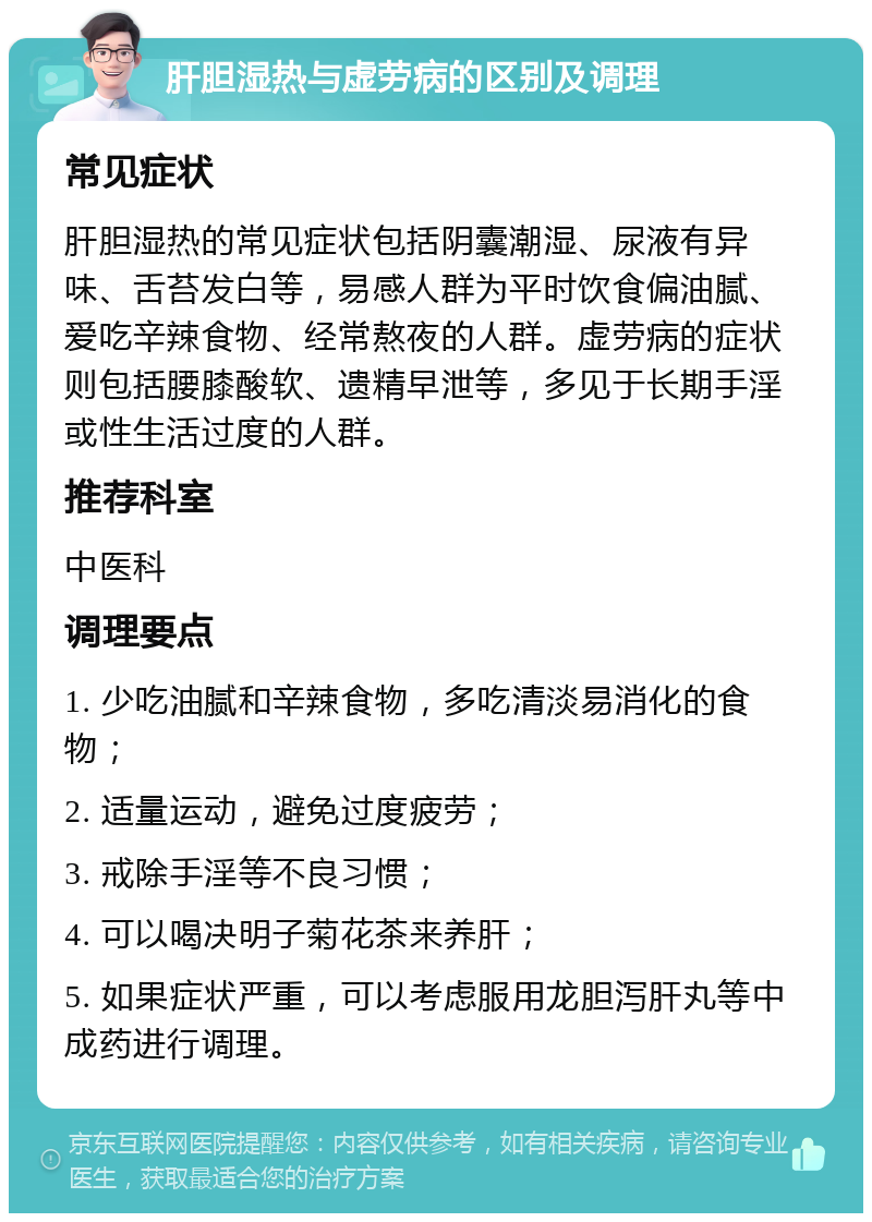 肝胆湿热与虚劳病的区别及调理 常见症状 肝胆湿热的常见症状包括阴囊潮湿、尿液有异味、舌苔发白等，易感人群为平时饮食偏油腻、爱吃辛辣食物、经常熬夜的人群。虚劳病的症状则包括腰膝酸软、遗精早泄等，多见于长期手淫或性生活过度的人群。 推荐科室 中医科 调理要点 1. 少吃油腻和辛辣食物，多吃清淡易消化的食物； 2. 适量运动，避免过度疲劳； 3. 戒除手淫等不良习惯； 4. 可以喝决明子菊花茶来养肝； 5. 如果症状严重，可以考虑服用龙胆泻肝丸等中成药进行调理。