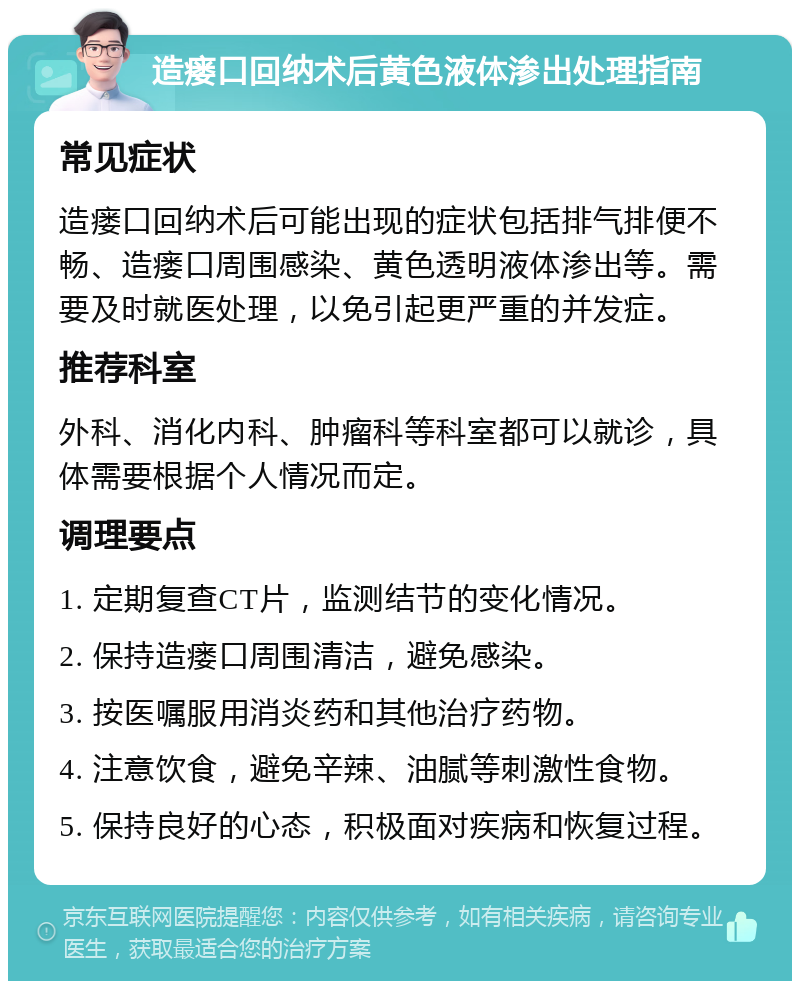 造瘘口回纳术后黄色液体渗出处理指南 常见症状 造瘘口回纳术后可能出现的症状包括排气排便不畅、造瘘口周围感染、黄色透明液体渗出等。需要及时就医处理，以免引起更严重的并发症。 推荐科室 外科、消化内科、肿瘤科等科室都可以就诊，具体需要根据个人情况而定。 调理要点 1. 定期复查CT片，监测结节的变化情况。 2. 保持造瘘口周围清洁，避免感染。 3. 按医嘱服用消炎药和其他治疗药物。 4. 注意饮食，避免辛辣、油腻等刺激性食物。 5. 保持良好的心态，积极面对疾病和恢复过程。