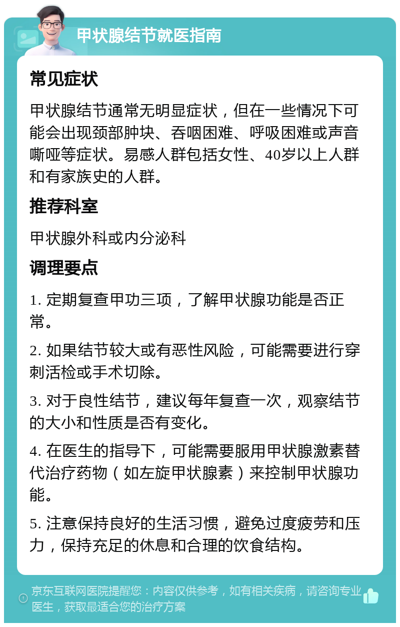 甲状腺结节就医指南 常见症状 甲状腺结节通常无明显症状，但在一些情况下可能会出现颈部肿块、吞咽困难、呼吸困难或声音嘶哑等症状。易感人群包括女性、40岁以上人群和有家族史的人群。 推荐科室 甲状腺外科或内分泌科 调理要点 1. 定期复查甲功三项，了解甲状腺功能是否正常。 2. 如果结节较大或有恶性风险，可能需要进行穿刺活检或手术切除。 3. 对于良性结节，建议每年复查一次，观察结节的大小和性质是否有变化。 4. 在医生的指导下，可能需要服用甲状腺激素替代治疗药物（如左旋甲状腺素）来控制甲状腺功能。 5. 注意保持良好的生活习惯，避免过度疲劳和压力，保持充足的休息和合理的饮食结构。