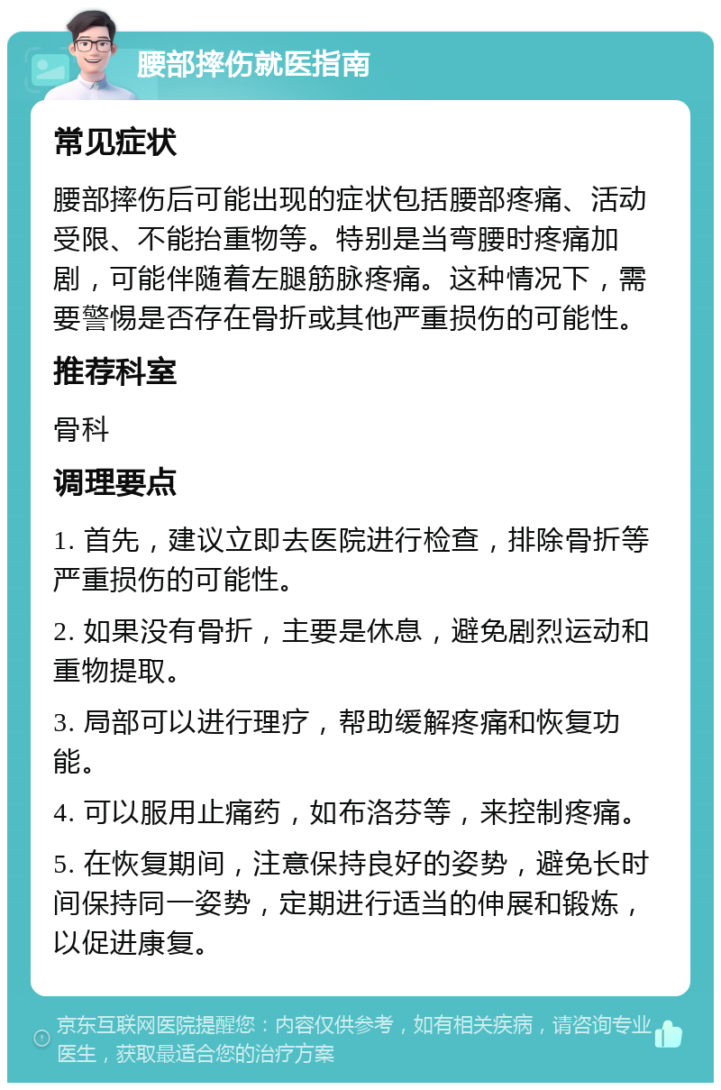 腰部摔伤就医指南 常见症状 腰部摔伤后可能出现的症状包括腰部疼痛、活动受限、不能抬重物等。特别是当弯腰时疼痛加剧，可能伴随着左腿筋脉疼痛。这种情况下，需要警惕是否存在骨折或其他严重损伤的可能性。 推荐科室 骨科 调理要点 1. 首先，建议立即去医院进行检查，排除骨折等严重损伤的可能性。 2. 如果没有骨折，主要是休息，避免剧烈运动和重物提取。 3. 局部可以进行理疗，帮助缓解疼痛和恢复功能。 4. 可以服用止痛药，如布洛芬等，来控制疼痛。 5. 在恢复期间，注意保持良好的姿势，避免长时间保持同一姿势，定期进行适当的伸展和锻炼，以促进康复。