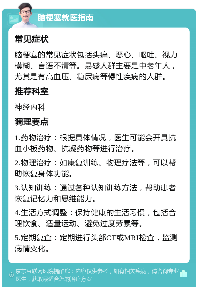 脑梗塞就医指南 常见症状 脑梗塞的常见症状包括头痛、恶心、呕吐、视力模糊、言语不清等。易感人群主要是中老年人，尤其是有高血压、糖尿病等慢性疾病的人群。 推荐科室 神经内科 调理要点 1.药物治疗：根据具体情况，医生可能会开具抗血小板药物、抗凝药物等进行治疗。 2.物理治疗：如康复训练、物理疗法等，可以帮助恢复身体功能。 3.认知训练：通过各种认知训练方法，帮助患者恢复记忆力和思维能力。 4.生活方式调整：保持健康的生活习惯，包括合理饮食、适量运动、避免过度劳累等。 5.定期复查：定期进行头部CT或MRI检查，监测病情变化。