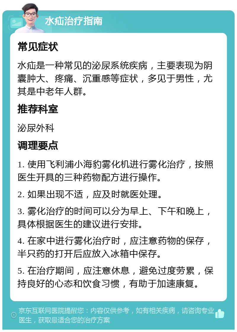 水疝治疗指南 常见症状 水疝是一种常见的泌尿系统疾病，主要表现为阴囊肿大、疼痛、沉重感等症状，多见于男性，尤其是中老年人群。 推荐科室 泌尿外科 调理要点 1. 使用飞利浦小海豹雾化机进行雾化治疗，按照医生开具的三种药物配方进行操作。 2. 如果出现不适，应及时就医处理。 3. 雾化治疗的时间可以分为早上、下午和晚上，具体根据医生的建议进行安排。 4. 在家中进行雾化治疗时，应注意药物的保存，半只药的打开后应放入冰箱中保存。 5. 在治疗期间，应注意休息，避免过度劳累，保持良好的心态和饮食习惯，有助于加速康复。