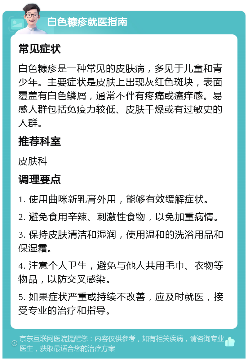 白色糠疹就医指南 常见症状 白色糠疹是一种常见的皮肤病，多见于儿童和青少年。主要症状是皮肤上出现灰红色斑块，表面覆盖有白色鳞屑，通常不伴有疼痛或瘙痒感。易感人群包括免疫力较低、皮肤干燥或有过敏史的人群。 推荐科室 皮肤科 调理要点 1. 使用曲咪新乳膏外用，能够有效缓解症状。 2. 避免食用辛辣、刺激性食物，以免加重病情。 3. 保持皮肤清洁和湿润，使用温和的洗浴用品和保湿霜。 4. 注意个人卫生，避免与他人共用毛巾、衣物等物品，以防交叉感染。 5. 如果症状严重或持续不改善，应及时就医，接受专业的治疗和指导。