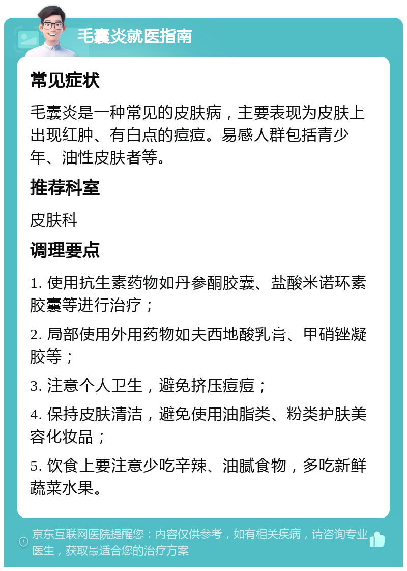 毛囊炎就医指南 常见症状 毛囊炎是一种常见的皮肤病，主要表现为皮肤上出现红肿、有白点的痘痘。易感人群包括青少年、油性皮肤者等。 推荐科室 皮肤科 调理要点 1. 使用抗生素药物如丹参酮胶囊、盐酸米诺环素胶囊等进行治疗； 2. 局部使用外用药物如夫西地酸乳膏、甲硝锉凝胶等； 3. 注意个人卫生，避免挤压痘痘； 4. 保持皮肤清洁，避免使用油脂类、粉类护肤美容化妆品； 5. 饮食上要注意少吃辛辣、油腻食物，多吃新鲜蔬菜水果。